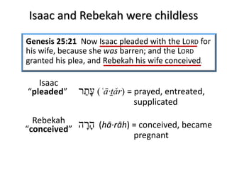Isaac and Rebekah were childless
Genesis 25:21 Now Isaac pleaded with the LORD for
his wife, because she was barren; and the LORD
granted his plea, and Rebekah his wife conceived.
‫ﬠ‬ָ‫ת‬ַ‫ר‬ (ʿā·ṯǎr) = prayed, entreated,
supplicated
‫ה‬ָ‫ר‬ָ‫ה‬ (hā·rāh) = conceived, became
pregnant
Isaac
“pleaded”
Rebekah
“conceived”
 