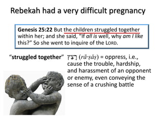 Rebekah had a very difficult pregnancy
Genesis 25:22 But the children struggled together
within her; and she said, “If all is well, why am I like
this?” So she went to inquire of the LORD.
‫ר‬ָ‫צ‬ַ‫ץ‬ (rā·ṣǎṣ) = oppress, i.e.,
cause the trouble, hardship,
and harassment of an opponent
or enemy, even conveying the
sense of a crushing battle
“struggled together”
 