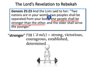 Genesis 25:23 And the LORD said to her: “Two
nations are in your womb, two peoples shall be
separated from your body; one people shall be
stronger than the other, and the older shall serve
the younger.”
‫א‬ָ‫מ‬ֵ‫ץ‬ (ʾā·mēṣ) = strong, victorious,
courageous, established,
determined
“stronger”
3
The Lord’s Revelation to Rebekah
 