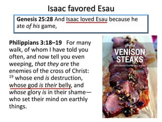 Isaac favored Esau
Genesis 25:28 And Isaac loved Esau because he
ate of his game,
Philippians 3:18–19 For many
walk, of whom I have told you
often, and now tell you even
weeping, that they are the
enemies of the cross of Christ:
19 whose end is destruction,
whose god is their belly, and
whose glory is in their shame—
who set their mind on earthly
things.
 