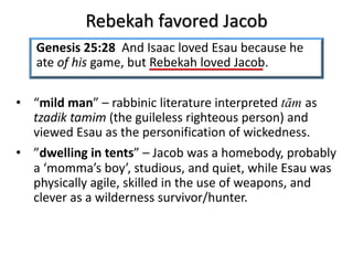 Rebekah favored Jacob
• “mild man” – rabbinic literature interpreted tām as
tzadik tamim (the guileless righteous person) and
viewed Esau as the personification of wickedness.
• ”dwelling in tents” – Jacob was a homebody, probably
a ‘momma’s boy’, studious, and quiet, while Esau was
physically agile, skilled in the use of weapons, and
clever as a wilderness survivor/hunter.
Genesis 25:28 And Isaac loved Esau because he
ate of his game, but Rebekah loved Jacob.
 