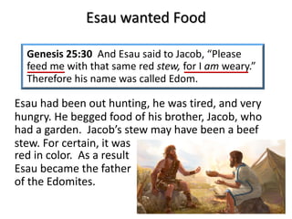 Esau wanted Food
Genesis 25:30 And Esau said to Jacob, “Please
feed me with that same red stew, for I am weary.”
Therefore his name was called Edom.
Esau had been out hunting, he was tired, and very
hungry. He begged food of his brother, Jacob, who
had a garden. Jacob’s stew may have been a beef
stew. For certain, it was
red in color. As a result
Esau became the father
of the Edomites.
 