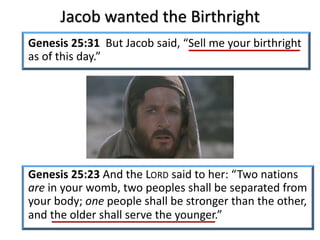 Jacob wanted the Birthright
Genesis 25:31 But Jacob said, “Sell me your birthright
as of this day.”
Genesis 25:23 And the LORD said to her: “Two nations
are in your womb, two peoples shall be separated from
your body; one people shall be stronger than the other,
and the older shall serve the younger.”
 