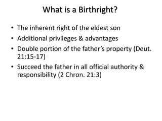 What is a Birthright?
• The inherent right of the eldest son
• Additional privileges & advantages
• Double portion of the father’s property (Deut.
21:15-17)
• Succeed the father in all official authority &
responsibility (2 Chron. 21:3)
 
