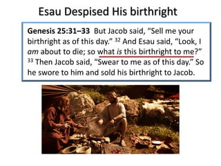 Esau Despised His birthright
Genesis 25:31–33 But Jacob said, “Sell me your
birthright as of this day.” 32 And Esau said, “Look, I
am about to die; so what is this birthright to me?”
33 Then Jacob said, “Swear to me as of this day.” So
he swore to him and sold his birthright to Jacob.
 