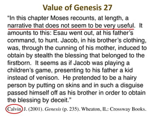 “In this chapter Moses recounts, at length, a
narrative that does not seem to be very useful. It
amounts to this: Esau went out, at his father’s
command, to hunt. Jacob, in his brother’s clothing,
was, through the cunning of his mother, induced to
obtain by stealth the blessing that belonged to the
firstborn. It seems as if Jacob was playing a
children’s game, presenting to his father a kid
instead of venison. He pretended to be a hairy
person by putting on skins and in such a disguise
passed himself off as his brother in order to obtain
the blessing by deceit.”
Calvin, J. (2001). Genesis (p. 235). Wheaton, IL: Crossway Books.
 