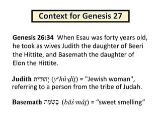Judith (yehû·ḏîṯ) = "Jewish woman",
referring to a person from the tribe of Judah.
Basemath (bāś·mǎṯ) = “sweet smelling”
Genesis 26:34 When Esau was forty years old,
he took as wives Judith the daughter of Beeri
the Hittite, and Basemath the daughter of
Elon the Hittite.
‫ְי‬‫ה‬‫וּ‬‫ד‬ִ‫י‬‫ת‬
‫בּ‬ָ‫שׂ‬ְ‫מ‬ַ‫ת‬
 