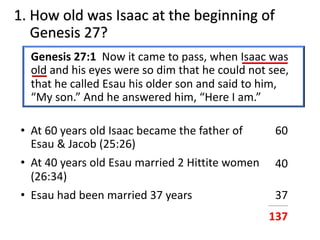 1. How old was Isaac at the beginning of
Genesis 27?
Genesis 27:1 Now it came to pass, when Isaac was
old and his eyes were so dim that he could not see,
that he called Esau his older son and said to him,
“My son.” And he answered him, “Here I am.”
• At 60 years old Isaac became the father of
Esau & Jacob (25:26)
• At 40 years old Esau married 2 Hittite women
(26:34)
• Esau had been married 37 years
60
40
37___________
137
 
