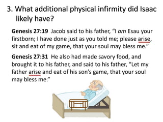 3. What additional physical infirmity did Isaac
likely have?
Genesis 27:19 Jacob said to his father, “I am Esau your
firstborn; I have done just as you told me; please arise,
sit and eat of my game, that your soul may bless me.”
Genesis 27:31 He also had made savory food, and
brought it to his father, and said to his father, “Let my
father arise and eat of his son’s game, that your soul
may bless me.”
 