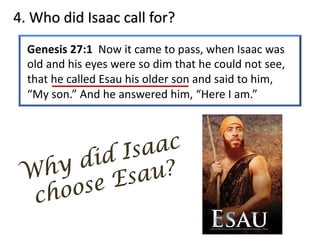 4. Who did Isaac call for?
Genesis 27:1 Now it came to pass, when Isaac was
old and his eyes were so dim that he could not see,
that he called Esau his older son and said to him,
“My son.” And he answered him, “Here I am.”
 