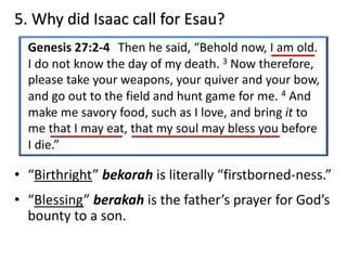 5. Why did Isaac call for Esau?
Genesis 27:2-4 Then he said, “Behold now, I am old.
I do not know the day of my death. 3 Now therefore,
please take your weapons, your quiver and your bow,
and go out to the field and hunt game for me. 4 And
make me savory food, such as I love, and bring it to
me that I may eat, that my soul may bless you before
I die.”
• “Birthright” bekorah is literally “firstborned-ness.”
• “Blessing” berakah is the father’s prayer for God’s
bounty to a son.
 