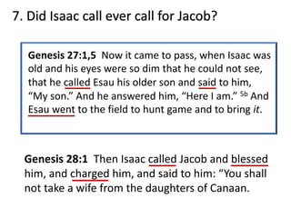 Genesis 27:1,5 Now it came to pass, when Isaac was
old and his eyes were so dim that he could not see,
that he called Esau his older son and said to him,
“My son.” And he answered him, “Here I am.” 5b And
Esau went to the field to hunt game and to bring it.
Genesis 28:1 Then Isaac called Jacob and blessed
him, and charged him, and said to him: “You shall
not take a wife from the daughters of Canaan.
7. Did Isaac call ever call for Jacob?
 