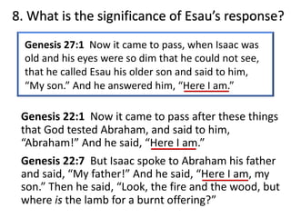 8. What is the significance of Esau’s response?
Genesis 27:1 Now it came to pass, when Isaac was
old and his eyes were so dim that he could not see,
that he called Esau his older son and said to him,
“My son.” And he answered him, “Here I am.”
Genesis 22:1 Now it came to pass after these things
that God tested Abraham, and said to him,
“Abraham!” And he said, “Here I am.”
Genesis 22:7 But Isaac spoke to Abraham his father
and said, “My father!” And he said, “Here I am, my
son.” Then he said, “Look, the fire and the wood, but
where is the lamb for a burnt offering?”
 