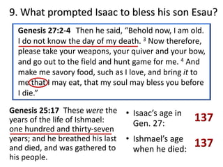 9. What prompted Isaac to bless his son Esau?
Genesis 25:17 These were the
years of the life of Ishmael:
one hundred and thirty-seven
years; and he breathed his last
and died, and was gathered to
his people.
Genesis 27:2-4 Then he said, “Behold now, I am old.
I do not know the day of my death. 3 Now therefore,
please take your weapons, your quiver and your bow,
and go out to the field and hunt game for me. 4 And
make me savory food, such as I love, and bring it to
me that I may eat, that my soul may bless you before
I die.”
• Isaac’s age in
Gen. 27:
• Ishmael’s age
when he died:
 
