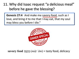 11. Why did Isaac request “a delicious meal”
before he gave the blessing?
Genesis 27:4 And make me savory food, such as I
love, and bring it to me that I may eat, that my soul
may bless you before I die.”
‫מ‬ַ‫ט‬ְ‫ﬠ‬ָ‫ם‬savory food (mǎṭ·ʿām) = tasty food, delicacy
 