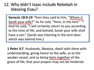 12. Why didn’t Isaac include Rebekah in
blessing Esau?
1 Peter 3:7 Husbands, likewise, dwell with them with
understanding, giving honor to the wife, as to the
weaker vessel, and as being heirs together of the
grace of life, that your prayers may not be hindered.
 