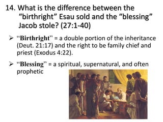 14. What is the difference between the
“birthright” Esau sold and the “blessing”
Jacob stole? (27:1-40)
Ø “Birthright” = a double portion of the inheritance
(Deut. 21:17) and the right to be family chief and
priest (Exodus 4:22).
Ø “Blessing” = a spiritual, supernatural, and often
prophetic
 