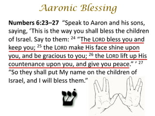 Numbers 6:23–27 “Speak to Aaron and his sons,
saying, ‘This is the way you shall bless the children
of Israel. Say to them: 24 “The LORD bless you and
keep you; 25 the LORD make His face shine upon
you, and be gracious to you; 26 the LORD lift up His
countenance upon you, and give you peace.” ’ 27
“So they shall put My name on the children of
Israel, and I will bless them.”
 