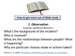 1. Observation
(Look for significant features.)
What’s the background of the incident?
Who is involved?
What are the relationships between people? What
is happening?
Why are particular choices made or actions taken?
Richards, L. O. (1987). The teacher’s commentary (p. 64). Wheaton, IL: Victor Books.
How to get more out of Bible study
 