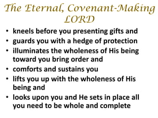 • kneels before you presenting gifts and
• guards you with a hedge of protection
• illuminates the wholeness of His being
toward you bring order and
• comforts and sustains you
• lifts you up with the wholeness of His
being and
• looks upon you and He sets in place all
you need to be whole and complete
 
