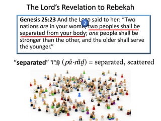 Genesis 25:23 And the LORD said to her: “Two
nations are in your womb, two peoples shall be
separated from your body; one people shall be
stronger than the other, and the older shall serve
the younger.”
‫פּ‬ָ‫ר‬ַ‫ד‬ (pā·rǎḏ) = separated, scattered“separated”
2
The Lord’s Revelation to Rebekah
 