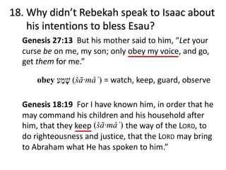 obey (šā·mǎʿ) = watch, keep, guard, observe
Genesis 18:19 For I have known him, in order that he
may command his children and his household after
him, that they keep the way of the LORD, to
do righteousness and justice, that the LORD may bring
to Abraham what He has spoken to him.”
18. Why didn’t Rebekah speak to Isaac about
his intentions to bless Esau?
Genesis 27:13 But his mother said to him, “Let your
curse be on me, my son; only obey my voice, and go,
get them for me.”
‫שׁ‬ָ‫מ‬ַ‫ע‬
(šā·mǎʿ)
 