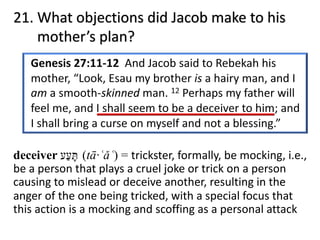 21. What objections did Jacob make to his
mother’s plan?
deceiver (tā·ʿǎʿ) = trickster, formally, be mocking, i.e.,
be a person that plays a cruel joke or trick on a person
causing to mislead or deceive another, resulting in the
anger of the one being tricked, with a special focus that
this action is a mocking and scoffing as a personal attack
‫תּ‬ָ‫ﬠ‬ַ‫ע‬
 