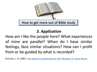 3. Application
How am I like the people here? What experiences
of mine are parallel? When do I have similar
feelings, face similar situations? How can I profit
from or be guided by what is recorded?
Richards, L. O. (1987). The teacher’s commentary (p. 64). Wheaton, IL: Victor Books.
How to get more out of Bible study
 