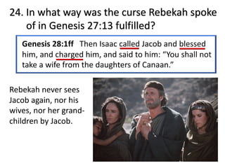 24. In what way was the curse Rebekah spoke
of in Genesis 27:13 fulfilled?
Rebekah never sees
Jacob again, nor his
wives, nor her grand-
children by Jacob.
 