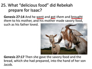 Genesis 27:14 And he went and got them and brought
them to his mother, and his mother made savory food,
such as his father loved.
Genesis 27:17 Then she gave the savory food and the
bread, which she had prepared, into the hand of her son
Jacob.
25. What “delicious food” did Rebekah
prepare for Isaac?
 