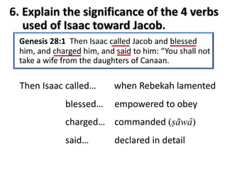 Genesis 28:1 Then Isaac called Jacob and blessed
him, and charged him, and said to him: “You shall not
take a wife from the daughters of Canaan.
Then Isaac called…
blessed…
charged…
said…
when Rebekah lamented
empowered to obey
commanded (ṣāwâ)
declared in detail
6. Explain the significance of the 4 verbs
used of Isaac toward Jacob.
 