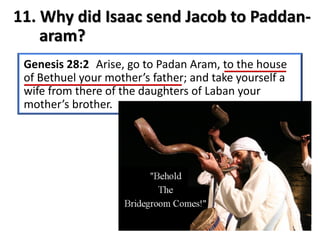11. Why did Isaac send Jacob to Paddan-
aram?
Genesis 28:2 Arise, go to Padan Aram, to the house
of Bethuel your mother’s father; and take yourself a
wife from there of the daughters of Laban your
mother’s brother.
 