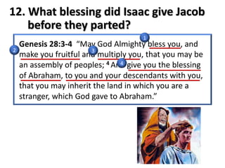 12. What blessing did Isaac give Jacob
before they parted?
Genesis 28:3-4 “May God Almighty bless you, and
make you fruitful and multiply you, that you may be
an assembly of peoples; 4 And give you the blessing
of Abraham, to you and your descendants with you,
that you may inherit the land in which you are a
stranger, which God gave to Abraham.”
1
2 3
4
 
