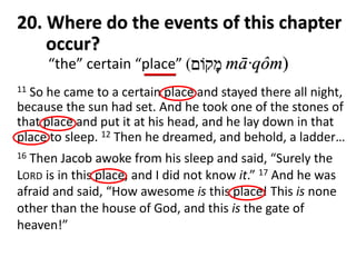 ‫מ‬ָ‫ק‬‫וֹ‬‫ם‬ mā·qôm)
20. Where do the events of this chapter
occur?
11 So he came to a certain place and stayed there all night,
because the sun had set. And he took one of the stones of
that place and put it at his head, and he lay down in that
place to sleep. 12 Then he dreamed, and behold, a ladder…
16 Then Jacob awoke from his sleep and said, “Surely the
LORD is in this place, and I did not know it.” 17 And he was
afraid and said, “How awesome is this place! This is none
other than the house of God, and this is the gate of
heaven!”
“the” certain “place” (
 