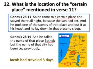 22. What is the location of the “certain
place” mentioned in verse 11?
Genesis 28:19 And he called
the name of that place Bethel;
but the name of that city had
been Luz previously.
Jacob had traveled 3 days.
 