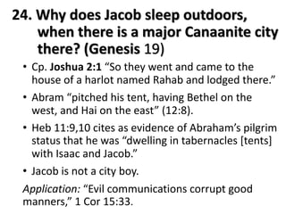 24. Why does Jacob sleep outdoors,
when there is a major Canaanite city
there? (Genesis 19)
• Cp. Joshua 2:1 “So they went and came to the
house of a harlot named Rahab and lodged there.”
• Abram “pitched his tent, having Bethel on the
west, and Hai on the east” (12:8).
• Heb 11:9,10 cites as evidence of Abraham’s pilgrim
status that he was “dwelling in tabernacles [tents]
with Isaac and Jacob.”
• Jacob is not a city boy.
Application: “Evil communications corrupt good
manners,” 1 Cor 15:33.
 
