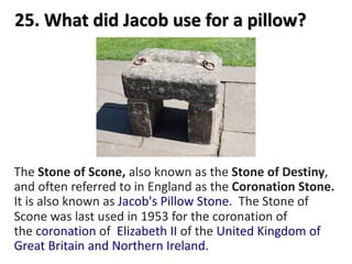 25. What did Jacob use for a pillow?
The Stone of Scone, also known as the Stone of Destiny,
and often referred to in England as the Coronation Stone.
It is also known as Jacob's Pillow Stone. The Stone of
Scone was last used in 1953 for the coronation of
the coronation of Elizabeth II of the United Kingdom of
Great Britain and Northern Ireland.
 