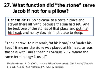 27. What function did “the stone” serve
Jacob if not for a pillow?
“The Hebrew literally reads, ‘at his head,’ not ‘under his
head.’ It means the stone was placed at his head, as was
the case with Saul’s spear in I Samuel 26:7, where the
same terminology is used.”
Fruchtenbaum, A. G. (2008). Ariel’s Bible Commentary: The Book of Genesis
(1st ed., p. 436). San Antonio, TX: Ariel Ministries.
 