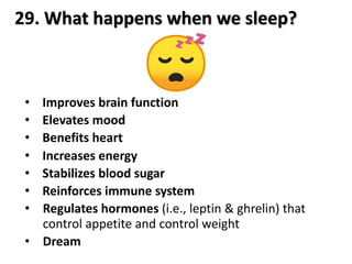 29. What happens when we sleep?
• Improves brain function
• Elevates mood
• Benefits heart
• Increases energy
• Stabilizes blood sugar
• Reinforces immune system
• Regulates hormones (i.e., leptin & ghrelin) that
control appetite and control weight
• Dream
 