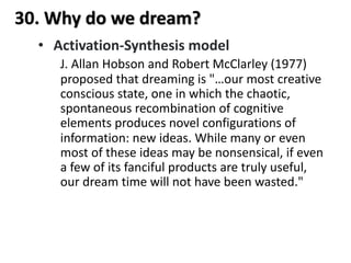 30. Why do we dream?
• Activation-Synthesis model
J. Allan Hobson and Robert McClarley (1977)
proposed that dreaming is "…our most creative
conscious state, one in which the chaotic,
spontaneous recombination of cognitive
elements produces novel configurations of
information: new ideas. While many or even
most of these ideas may be nonsensical, if even
a few of its fanciful products are truly useful,
our dream time will not have been wasted."
 