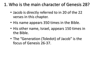 • Jacob is directly referred to in 20 of the 22
verses in this chapter.
• His name appears 350 times in the Bible.
• His other name, Israel, appears 150 times in
the Bible.
• The “Generation (Toledot) of Jacob” is the
focus of Genesis 26-37.
1. Who is the main character of Genesis 28?
 