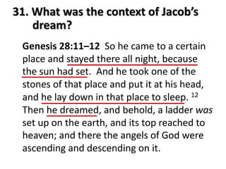 31. What was the context of Jacob’s
dream?
Genesis 28:11–12 So he came to a certain
place and stayed there all night, because
the sun had set. And he took one of the
stones of that place and put it at his head,
and he lay down in that place to sleep. 12
Then he dreamed, and behold, a ladder was
set up on the earth, and its top reached to
heaven; and there the angels of God were
ascending and descending on it.
 