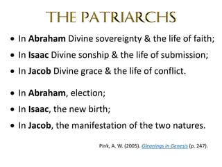 • In Abraham Divine sovereignty & the life of faith;
• In Isaac Divine sonship & the life of submission;
• In Jacob Divine grace & the life of conflict.
• In Abraham, election;
• In Isaac, the new birth;
• In Jacob, the manifestation of the two natures.
Pink, A. W. (2005). Gleanings in Genesis (p. 247).
 