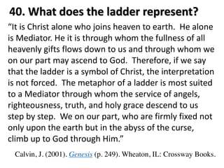 “It is Christ alone who joins heaven to earth. He alone
is Mediator. He it is through whom the fullness of all
heavenly gifts flows down to us and through whom we
on our part may ascend to God. Therefore, if we say
that the ladder is a symbol of Christ, the interpretation
is not forced. The metaphor of a ladder is most suited
to a Mediator through whom the service of angels,
righteousness, truth, and holy grace descend to us
step by step. We on our part, who are firmly fixed not
only upon the earth but in the abyss of the curse,
climb up to God through Him.”
Calvin, J. (2001). Genesis (p. 249). Wheaton, IL: Crossway Books.
40. What does the ladder represent?
 