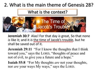 2. What is the main theme of Genesis 28?
Jeremiah 30:7 Alas! For that day is great, So that none
is like it; and it is the time of Jacob’s trouble, but he
shall be saved out of it.
Jeremiah 29:11 “For I know the thoughts that I think
toward you,” says the LORD, “thoughts of peace and
not of evil, to give you a future and a hope.”
Isaiah 55:8 “For My thoughts are not your thoughts,
nor are your ways My ways,” says the LORD.
What is the context?
 