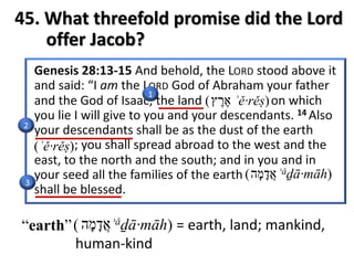 45. What threefold promise did the Lord
offer Jacob?
1
2
3
“earth” ‫א‬ֲ‫ד‬ָ‫מ‬ָ‫ה‬( ʾǎḏā·māh) = earth, land; mankind,
human-kind
‫א‬ֶ‫ר‬ֶ‫ץ‬( ʾě·rěṣ)
(ʾě·rěṣ)
( ʾǎḏā·māh)‫א‬ֲ‫ד‬ָ‫מ‬ָ‫ה‬
 