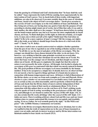 from the passing by of Ishmael and God’s declaration that "In Isaac shall thy seed
be called." Isaac represents the truth of Divine sonship, born supernaturally by the
intervention of God’s power. ow in Jacob both of these truths, with important
additions, are also to be observed. Even more notably than in the eases of Abraham
and Isaac, Jacob is the object of God’s sovereign choice: "Jacob gives occasion to
the exercise of God’s sovereignty as to the twin children of Isaac and Rebekah. ‘For
they being not yet born, nor having done any good or bad, that the purpose of God
according to election might stand, not of works, but of Him that calls, it was said to
their mother, the elder shall serve the younger.’ It had been shown before in casting
out the bond-woman and her son; but so it was now far more emphatically in Jacob
chosen, not Esau. o flesh shall glory in His sight; in Jehovah certainly, as it ought
to be. Is man only to think and talk of his rights? Sinful man! Has God alone no
rights? Is He to be a mere registrar of man’s wrongs? Oh! his wrongs, not rights:
this is the truth, as no believer should forget from the dawn of a vital work in his
soul!" ("Jacob," by W. Kelly).
As the above truth is now so much controverted we subjoin a further quotation
from the pen of one who is regarded as one of the leading orthodox teachers of our
day: "In all this we see the marvel and glory of the Divine sovereignty. Why the
younger son should have been chosen instead of the elder we do not know. It is,
however, very striking to find the same principle exercised on several other
occasions. It is pretty certain that Abraham was not the eldest son of Terah. We
know that Isaac was the younger son of Abraham, and that Joseph was not the
eldest son of Jacob. All this goes to emphasize the simple fact that the order of
nature is not necessarily the order of grace. All through, God decided to display the
sovereignty of His grace as contrasted with that which was merely natural in human
life. The great problem of Divine sovereignty is of course insoluble by the human
intellect. It has to be accepted as a simple fact. It should, however, be observed that
it is not merely a fact in regard to things spiritual; it is found also in nature in
connection with human temperaments and races. All history is full of illustrations of
the Divine choice, as we may see from such examples as Cyrus and Pharaoh. Divine
election is a fact, whether we can understand it or not (italics ours). God’s purposes
are as certain as they are often inscrutable, and it is perfectly evident from the case
of Esau and Jacob that the Divine choice of men is entirely independent of their
merits or of any pre-vision of their merits or attainments (Rom. 9:11). It is in
connection with this subject that we see the real force of St. Paul’s striking words
when he speaks of God as acting ‘according to the good pleasure of His will’ (Eph.
1:5), and although we are bound to confess the ‘mystery of His will’ (Eph. 1:9), we
are also certain that He works all things ‘after the counsel of His will’ (Eph. 1:11—
italics not ours). There is nothing arbitrary about God and His ways and our truest
wisdom when we cannot understand His reasons is to rest quietly and trustfully,
saying, ‘Even so, Father, for so it seemeth good in thy sight.’ ‘In His Will is our
peace’" (Dr. Griffith-Thomas, Commentary on Genesis).
ot only is the Divine sovereignty illustrated in Jacob, as in Abraham, but we also
see typified in him the truth of regeneration (as in the case of Isaac) inasmuch as
nature was set aside, and only in answer to prayer and by Divine intervention was
Rebekah enabled to bear Jacob: see Genesis 25:21.
 