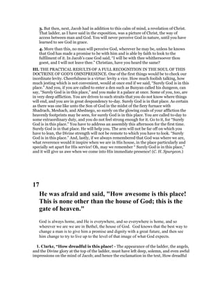 3. But then, next, Jacob had in addition to this calm of mind, a revelation of Christ.
That ladder, as I have said in the exposition, was a picture of Christ, the way of
access between man and God. You will never perceive God in nature, until you have
learned to see God in grace.
4. More than this, no man will perceive God, wherever he may be, unless he knows
that God has made a promise to be with him and is able by faith to look to the
fulfilment of it. In Jacob’s case God said, “I will be with thee whithersoever thou
goest, and I will not leave thee.” Christian, have you heard the same?
III. THE PRACTICAL RESULTS OF A FULL RECOGNITION IN THE SOUL OF THIS
DOCTRINE OF GOD’S OMNIPRESENCE. One of the first things would be to check our
inordinate levity. Cheerfulness is a virtue: levity a vice. How much foolish talking, how
much jesting which is not convenient, would at once end if we said, “Surely God is in this
place.” And you, if you are called to enter a den such as Bunyan called his dungeon, can
say, “Surely God is in this place,” and you make it a palace at once. Some of you, too, are
in very deep affliction. You are driven to such straits that you do not know where things
will end, and you are in great despondency to-day. Surely God is in that place. As certain
as there was one like unto the Son of God in the midst of the fiery furnace with
Shadrach, Meshach, and Abednego, so surely on the glowing coals of your affliction the
heavenly footprints may be seen, for surely God is in this place. You are called to-day to
some extraordinary duty, and you do not feel strong enough for it. Go to it, for “Surely
God is in this place.” You have to address an assembly this afternoon for the first time.
Surely God is in that place. He will help you. The arm will not be far off on which you
have to lean, the Divine strength will not be remote to which you have to look. “Surely
God is in this place.” And, lastly, if we always remembered that God was where we are,
what reverence would it inspire when we are in His house, in the place particularly and
specially set apart for His service! Oh, may we remember “ Surely God is in this place,”
and it will give us awe when we come into His immediate presence! (C. H. Spurgeon.)
17
He was afraid and said, "How awesome is this place!
This is none other than the house of God; this is the
gate of heaven."
God is always home, and He is everywhere, and so everywhere is home, and so
wherever we are we are in Bethel, the house of God. God knows that the best way to
change a man is to give him a promise and dignity with a great future, and then see
him change to try to live up to the level of that image of what God expects.
1. Clarke, “How dreadful is this place! - The appearance of the ladder, the angels,
and the Divine glory at the top of the ladder, must have left deep, solemn, and even awful
impressions on the mind of Jacob; and hence the exclamation in the text, How dreadful
 