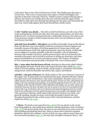 is this place! This is none other but the house of God - The Chaldee gives this place a
curious turn: “This is not a common place, but a place in which God delights; and
opposite to this place is the gate of heaven.” Onkelos seems to suppose that the gate or
entrance into heaven was actually above this spot, and that when the angels of God
descended to earth, they came through that opening into this place, and returned by the
same way. And it really appears that Jacob himself had a similar notion.
2. Gill, “And he was afraid,.... Not with a servile but filial fear; not with a fear of the
wrath and displeasure of God, but with a fear of his grace and goodness; not with a fear
of distrust of it, of which he had just had such a comfortable assurance; but with an awe
of the greatness and glory of God, being conscious of his own unworthiness to receive
such favours from him:
and said, how dreadful is this place! not terrible and horrible, being not like Mount
Sinai, but like Sion; not as the suburbs of hell, but as the gate of heaven majestic and
venerable, because of the glory of God that appeared in it, whose name is holy and
reverend and because of the holy angels here present: and so the church, of which this
was an emblem, is a solemn assembly, awful and venerable; a city of solemnities,
because of the worship of God in it, and his presence there; who is to be feared in the
assembly of his saints, and to be had in reverence of all that are about him; and where
persons should behave in a serious and solemn manner. The Targum of Jonathan
is,"how tremendous and praiseworthy is this place! this is not a common place:"
this is none other but the house of God; wherefore he afterwards called it Bethel,
which signifies the house of God; and so the church of God is often called, Psa_23:6;
which is of God's building, where he dwells, and his family is, of which he is the master
and governor; which he beautifies and adorns, fills, repairs, and defends:
and this is the gate of heaven: Mr. Mede renders it "the court of heaven", because of
the angels; since in gates justice was administered by kings, attended with their retinue;
but royal courts were not kept there, only courts of judicature: this place seems to be so
called, because the heavens were opened and the glory of God was seen, attended by his
angels, who were passing and repassing, as people through the streets of a city; and was
an emblem of the church of Christ, who is figured by the ladder set on earth, whose top
reached to heaven, the door, the gate, the way of ascent to it; here he is preached in the
word as the way of salvation, the way to heaven and eternal happiness; here he is held
forth in the ordinances; here he grants his presence to his people, and indulges them
with communion with him, which makes it like and next to heaven unto them: and,
generally speaking, though not always, God brings his people to heaven this way,
through a Gospel church state, and by means of the word and ordinances; and here
angels also attend, 1Co_11:10.
3. Henry, “It struck an awe upon him (Gen_28:17): He was afraid; so far was he
from being puffed up, and exalted above measure, with the abundance of the revelations
(2Co_12:7), that he was afraid. Note, The more we see of God the more cause we see for
holy trembling and blushing before him. Those to whom God is pleased to manifest
himself are thereby laid, and kept, very low in their own eyes, and see cause to fear even
the Lord and his goodness, Hos_3:5. He said, How dreadful is this place! that is, “The
 