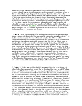 appearance of God in this place is never to be thought of, but with a holy awe and
reverence. I shall have a respect for this place, and remember it by this token, as long as
I live:” not that he thought the place itself any nearer the divine visions than other
places; but what he saw there at this time was, as it were, the house of God, the residence
of the divine Majesty, and the gate of heaven, that is, the general rendezvous of the
inhabitants of the upper world, as the meetings of a city were in their gates; or the angels
ascending and descending were like travellers passing and re-passing through the gates
of a city. Note, 1. God is in a special manner present where his grace is revealed and
where his covenants are published and sealed, as of old by the ministry of angels, so now
by instituted ordinances, Mat_28:20. 2. Where God meets us with his special presence
we ought to meet him with the most humble reverence, remembering his justice and
holiness, and our own meanness and vileness.
4. K&D, “Jacob gave utterance to the impression made by this vision as soon as he
awoke from sleep, in the words, “Surely Jehovah is in this place, and I knew it not.” Not
that the omnipresence of God was unknown to him; but that Jehovah in His
condescending mercy should be near to him even here, far away from his father's house
and from the places consecrated to His worship-it was this which he did not know or
imagine. The revelation was intended not only to stamp the blessing, with which Isaac
had dismissed him from his home, with the seal of divine approval, but also to impress
upon Jacob's mind the fact, that although Jehovah would be near to protect and guide
him even in a foreign land, the land of promise was the holy ground on which the God of
his fathers would set up the covenant of His grace. On his departure from that land, he
was to carry with him a sacred awe of the gracious presence of Jehovah there. To that
end the Lord proved to him that He was near, in such a way that the place appeared
“dreadful,” inasmuch as the nearness of the holy God makes an alarming impression
upon unholy man, and the consciousness of sin grows into the fear of death. But in spite
of this alarm, the place was none other than “the house of God and the gate of heaven,”
i.e., a place where God dwelt, and a way that opened to Him in heaven.
5. Calvin, “17.And he was afraid, and said. It seems surprising that Jacob should fear,
when God spoke so graciously to him; or that he should call that place “dreadful,” where
he had been filled with incredible joy. I answer, although God exhilarates his servants, he
at the same time inspires them with fear, in order that they may learn, with true humility
and self-denial, to embrace his mercy. We are not therefore to understand that Jacob was
struck with terror, as reprobates are, as soon as God shows himself; but he was inspired
with a fear which produces pious submission. He also properly calls that place the gate of
heaven, on account of the manifestation of God: for, because God is placed in heaven as
on his royal throne, Jacob truly declares that, in seeing God, he had penetrated into
heaven. In this sense the preaching of the gospel is called the KINGDOM of heaven, and
the sacraments may be called the gate of heaven, because they admit us into the presence
of God. The Papists, however, foolishly misapply this passage to their temples, as if God
dwelt in filthy places. (59) But if we concede, that the places which they designate by this
title, are not polluted with impious superstitions, yet this honor belongs to no peculiar
place, since Christ has filled the whole world with the presence of his Deity. Those helps
to faith only, (as I have before taught,) by which God raises us to himself, can be called
 